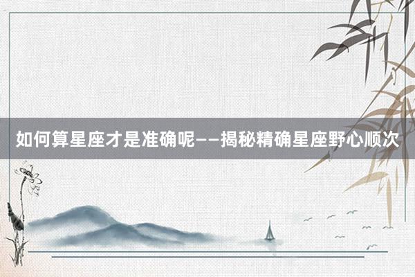 如何算星座才是准确呢——揭秘精确星座野心顺次